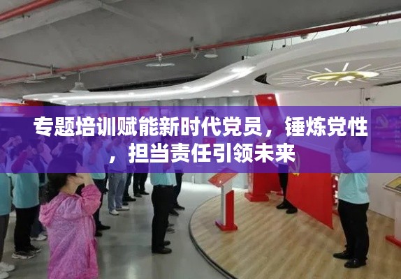 专题培训赋能新时代党员，锤炼党性，担当责任引领未来